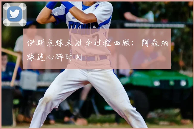 伊斯点球未进全过程回顾:阿森纳球迷心碎时刻