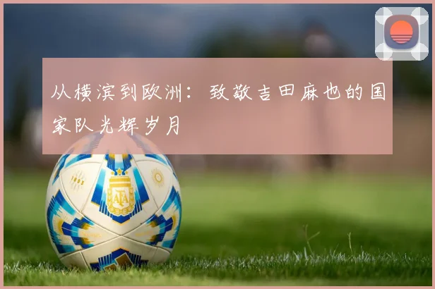 从横滨到欧洲：致敬吉田麻也的国家队光辉岁月