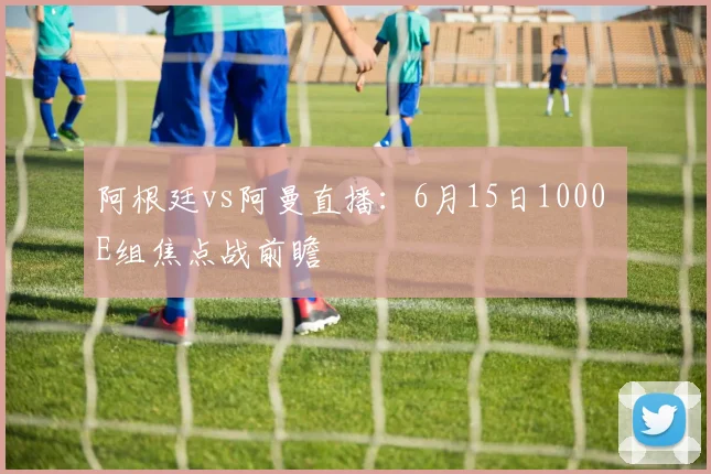 阿根廷vs阿曼直播：6月15日1000 E组焦点战前瞻